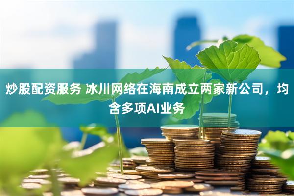 炒股配资服务 冰川网络在海南成立两家新公司，均含多项AI业务