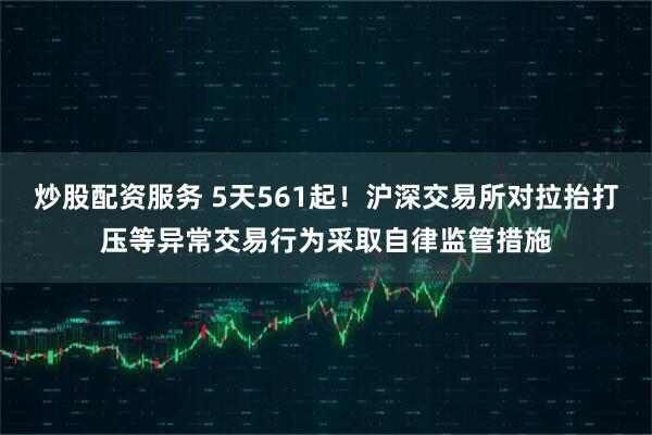 炒股配资服务 5天561起！沪深交易所对拉抬打压等异常交易行为采取自律监管措施