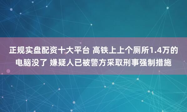 正规实盘配资十大平台 高铁上上个厕所1.4万的电脑没了 嫌疑人已被警方采取刑事强制措施