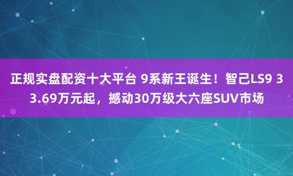 正规实盘配资十大平台 9系新王诞生！智己LS9 33.69万元起，撼动30万级大六座SUV市场