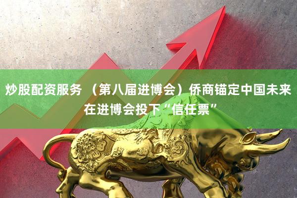 炒股配资服务 （第八届进博会）侨商锚定中国未来 在进博会投下“信任票”