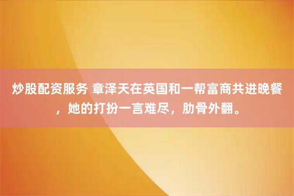 炒股配资服务 章泽天在英国和一帮富商共进晚餐，她的打扮一言难尽，肋骨外翻。