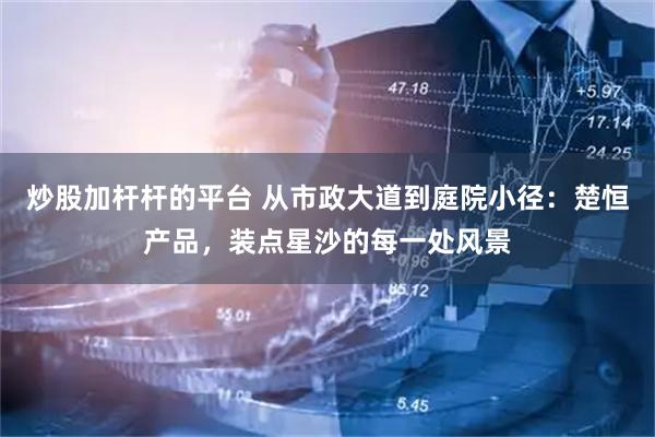 炒股加杆杆的平台 从市政大道到庭院小径：楚恒产品，装点星沙的每一处风景