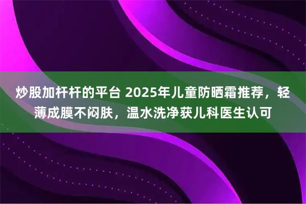 炒股加杆杆的平台 2025年儿童防晒霜推荐，轻薄成膜不闷肤，温水洗净获儿科医生认可