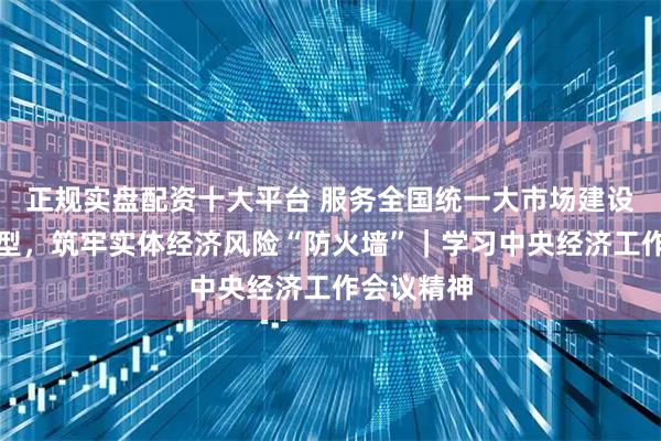 正规实盘配资十大平台 服务全国统一大市场建设和绿色转型，筑牢实体经济风险“防火墙”｜学习中央经济工作会议精神