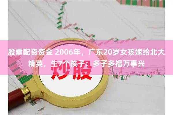 股票配资资金 2006年，广东20岁女孩嫁给北大精英，生7个孩子：多子多福万事兴